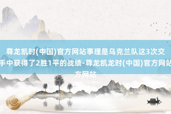 尊龙凯时(中国)官方网站事理是乌克兰队这3次交手中获得了2胜1平的战绩-尊龙凯龙时(中国)官方网站