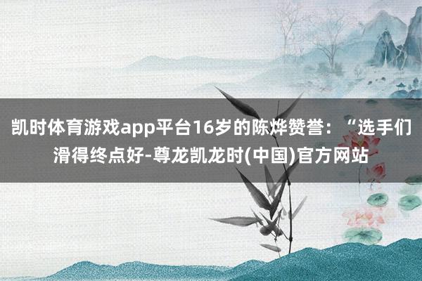 凯时体育游戏app平台16岁的陈烨赞誉：“选手们滑得终点好-尊龙凯龙时(中国)官方网站