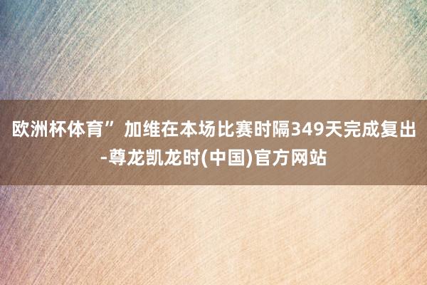 欧洲杯体育” 加维在本场比赛时隔349天完成复出-尊龙凯龙时(中国)官方网站