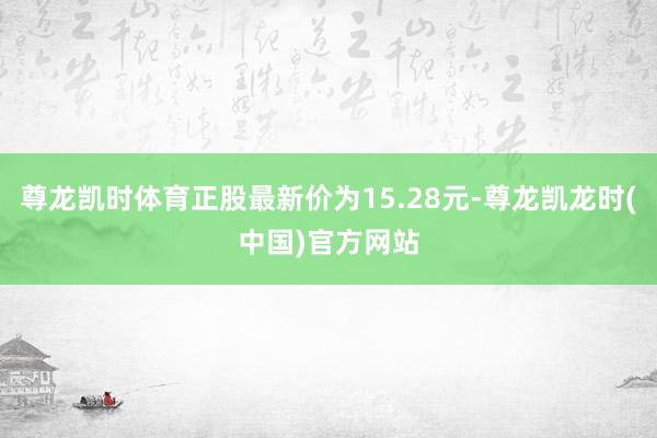 尊龙凯时体育正股最新价为15.28元-尊龙凯龙时(中国)官方网站