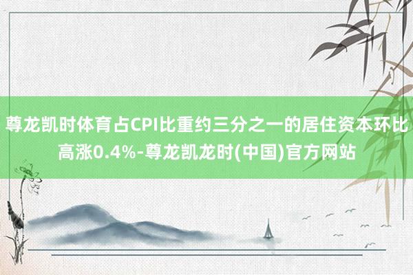 尊龙凯时体育占CPI比重约三分之一的居住资本环比高涨0.4%-尊龙凯龙时(中国)官方网站