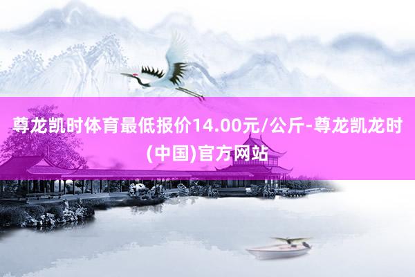 尊龙凯时体育最低报价14.00元/公斤-尊龙凯龙时(中国)官方网站