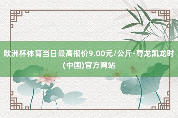 欧洲杯体育当日最高报价9.00元/公斤-尊龙凯龙时(中国)官方网站