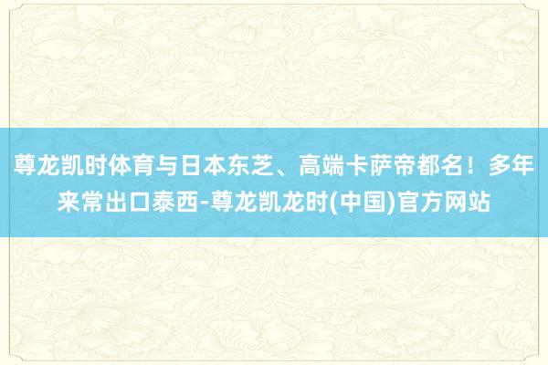 尊龙凯时体育与日本东芝、高端卡萨帝都名！多年来常出口泰西-尊龙凯龙时(中国)官方网站