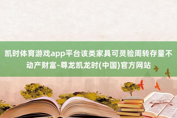 凯时体育游戏app平台该类家具可灵验周转存量不动产财富-尊龙凯龙时(中国)官方网站