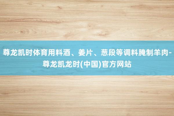 尊龙凯时体育用料酒、姜片、葱段等调料腌制羊肉-尊龙凯龙时(中国)官方网站